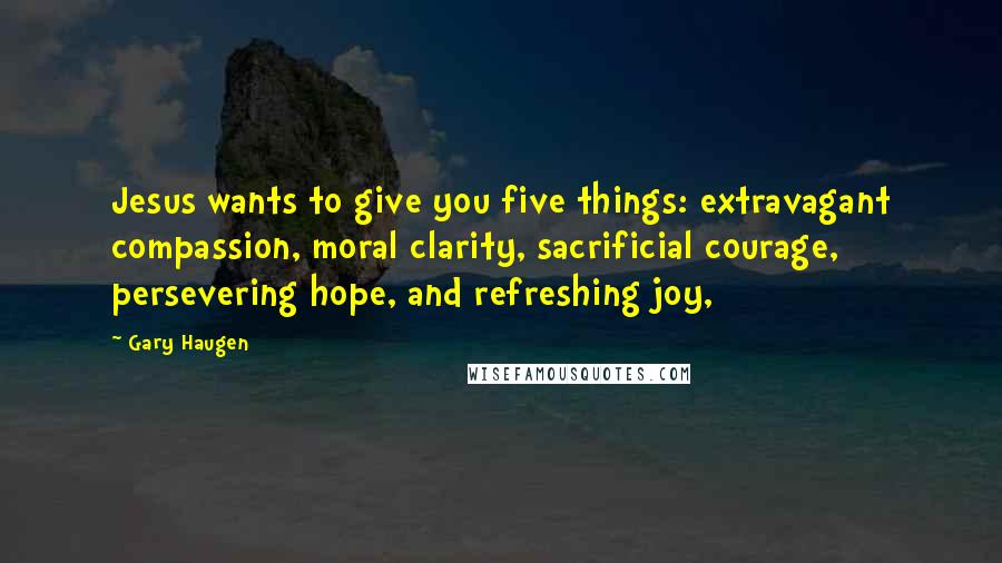 Gary Haugen Quotes: Jesus wants to give you five things: extravagant compassion, moral clarity, sacrificial courage, persevering hope, and refreshing joy,