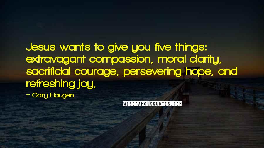 Gary Haugen Quotes: Jesus wants to give you five things: extravagant compassion, moral clarity, sacrificial courage, persevering hope, and refreshing joy,