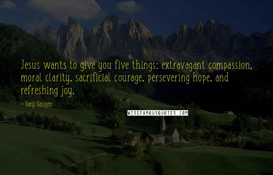 Gary Haugen Quotes: Jesus wants to give you five things: extravagant compassion, moral clarity, sacrificial courage, persevering hope, and refreshing joy,