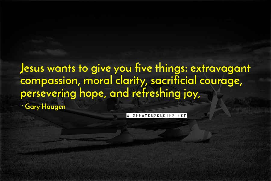 Gary Haugen Quotes: Jesus wants to give you five things: extravagant compassion, moral clarity, sacrificial courage, persevering hope, and refreshing joy,