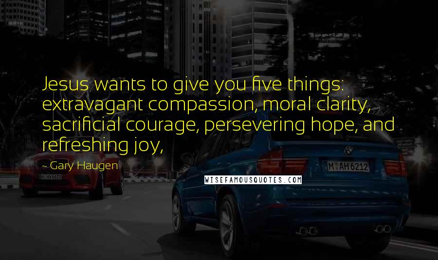 Gary Haugen Quotes: Jesus wants to give you five things: extravagant compassion, moral clarity, sacrificial courage, persevering hope, and refreshing joy,