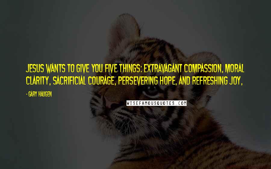 Gary Haugen Quotes: Jesus wants to give you five things: extravagant compassion, moral clarity, sacrificial courage, persevering hope, and refreshing joy,