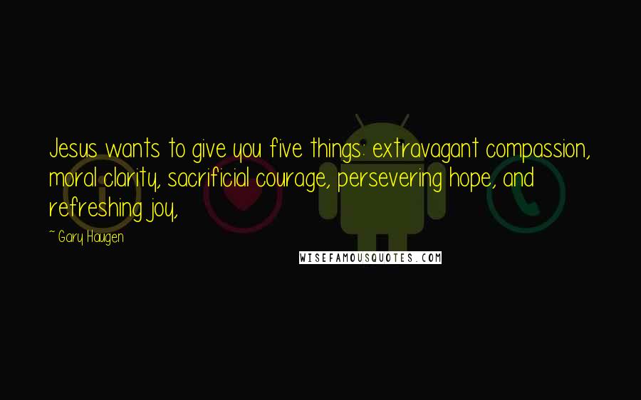 Gary Haugen Quotes: Jesus wants to give you five things: extravagant compassion, moral clarity, sacrificial courage, persevering hope, and refreshing joy,