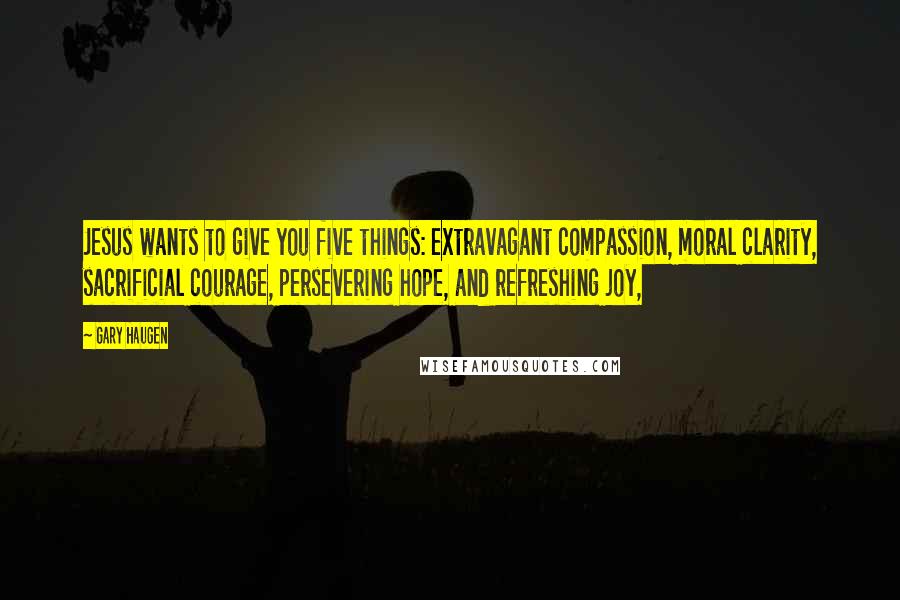 Gary Haugen Quotes: Jesus wants to give you five things: extravagant compassion, moral clarity, sacrificial courage, persevering hope, and refreshing joy,