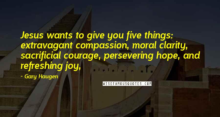 Gary Haugen Quotes: Jesus wants to give you five things: extravagant compassion, moral clarity, sacrificial courage, persevering hope, and refreshing joy,