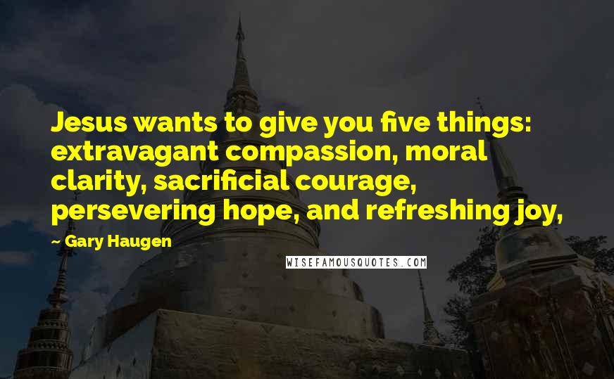 Gary Haugen Quotes: Jesus wants to give you five things: extravagant compassion, moral clarity, sacrificial courage, persevering hope, and refreshing joy,