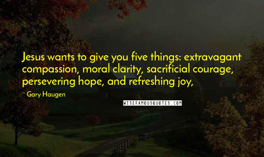 Gary Haugen Quotes: Jesus wants to give you five things: extravagant compassion, moral clarity, sacrificial courage, persevering hope, and refreshing joy,