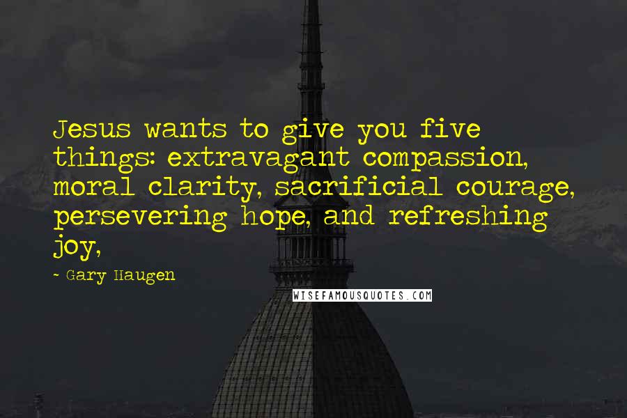 Gary Haugen Quotes: Jesus wants to give you five things: extravagant compassion, moral clarity, sacrificial courage, persevering hope, and refreshing joy,