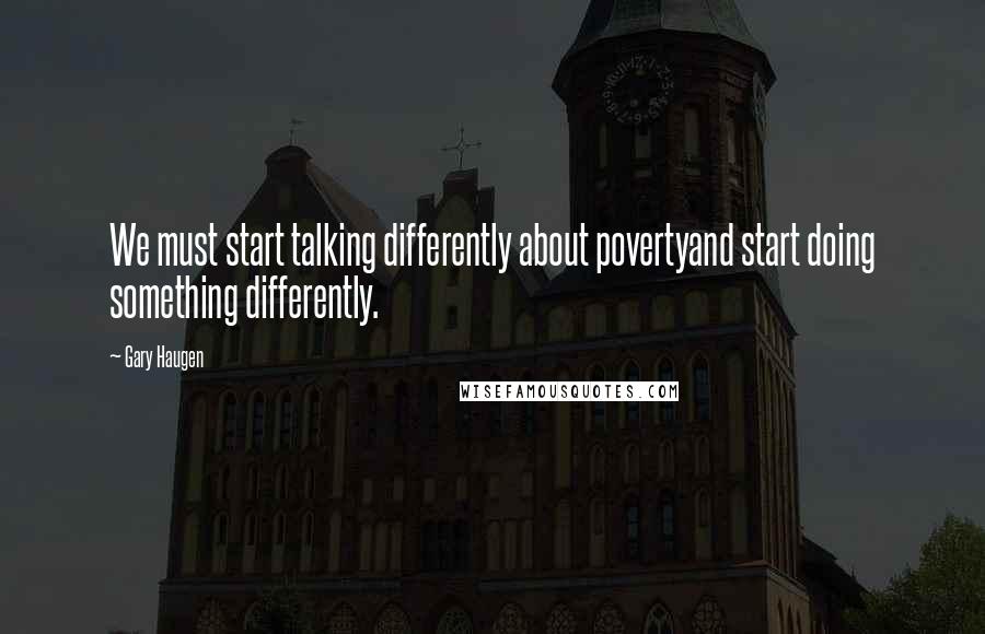 Gary Haugen Quotes: We must start talking differently about povertyand start doing something differently.