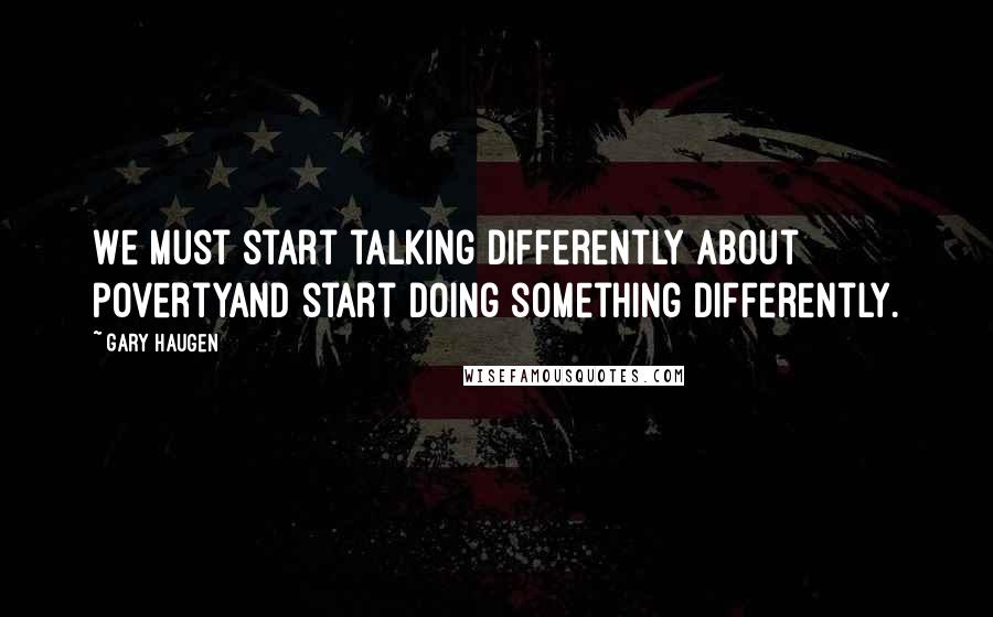 Gary Haugen Quotes: We must start talking differently about povertyand start doing something differently.