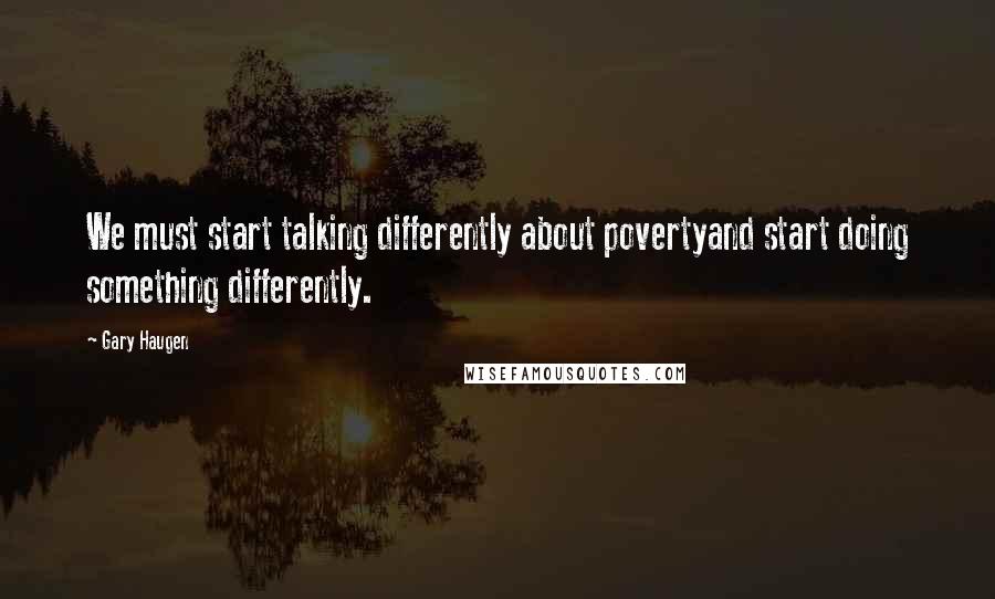 Gary Haugen Quotes: We must start talking differently about povertyand start doing something differently.