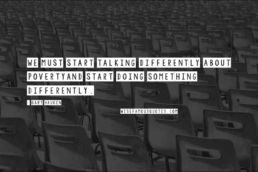 Gary Haugen Quotes: We must start talking differently about povertyand start doing something differently.