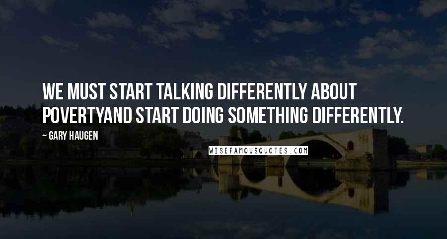 Gary Haugen Quotes: We must start talking differently about povertyand start doing something differently.