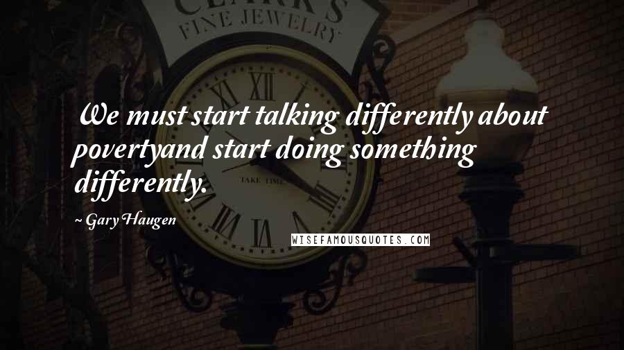 Gary Haugen Quotes: We must start talking differently about povertyand start doing something differently.