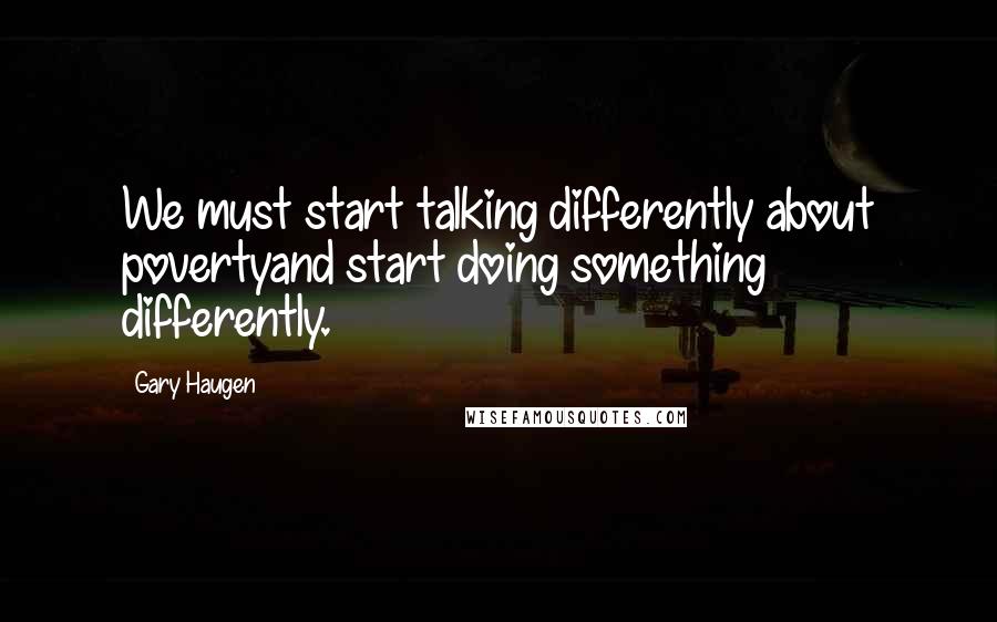 Gary Haugen Quotes: We must start talking differently about povertyand start doing something differently.