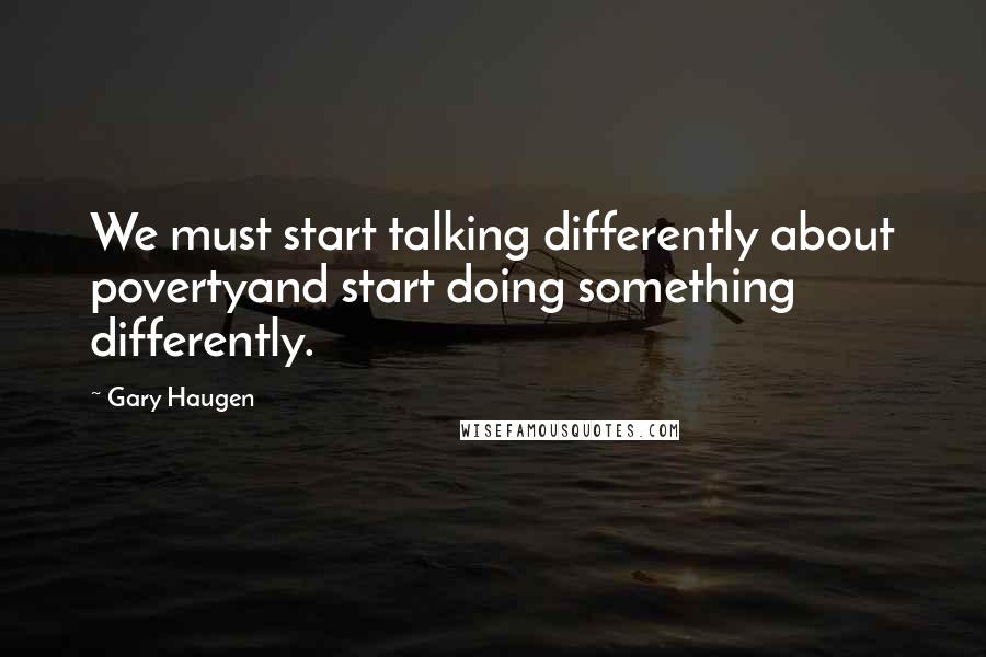 Gary Haugen Quotes: We must start talking differently about povertyand start doing something differently.