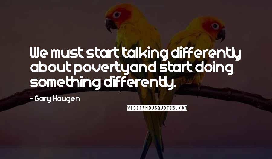 Gary Haugen Quotes: We must start talking differently about povertyand start doing something differently.