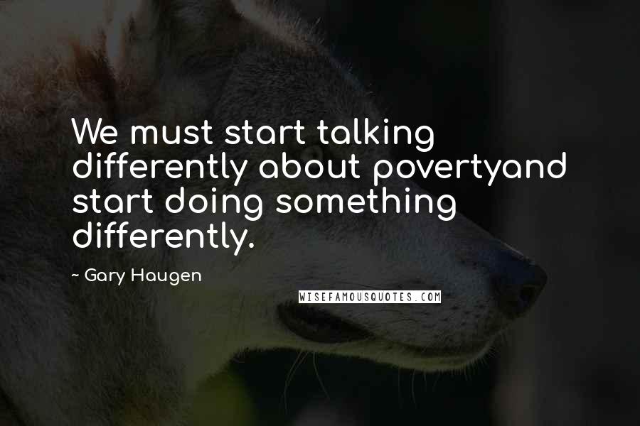 Gary Haugen Quotes: We must start talking differently about povertyand start doing something differently.