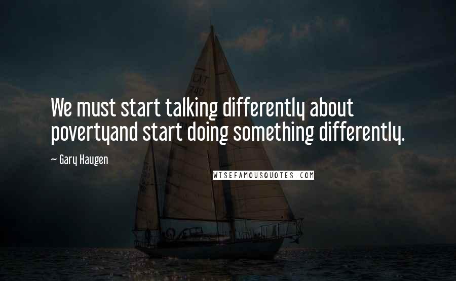 Gary Haugen Quotes: We must start talking differently about povertyand start doing something differently.