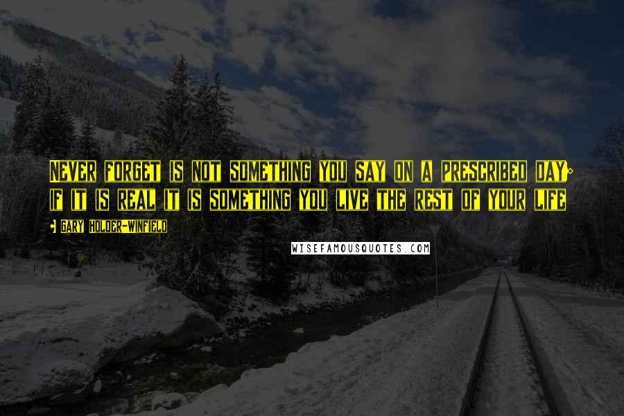 Gary Holder-Winfield Quotes: Never forget is not something you say on a prescribed day; if it is real it is something you live the rest of your life