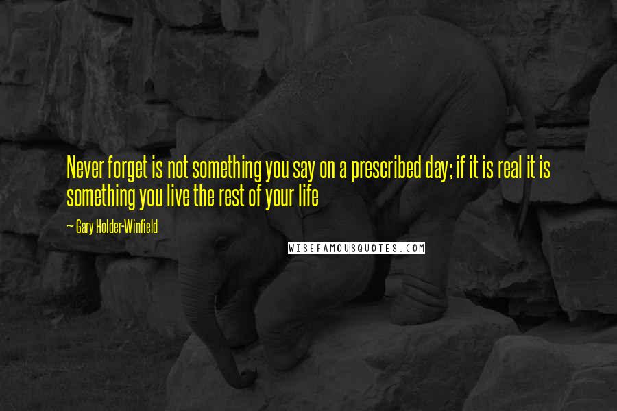 Gary Holder-Winfield Quotes: Never forget is not something you say on a prescribed day; if it is real it is something you live the rest of your life