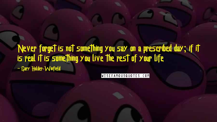 Gary Holder-Winfield Quotes: Never forget is not something you say on a prescribed day; if it is real it is something you live the rest of your life