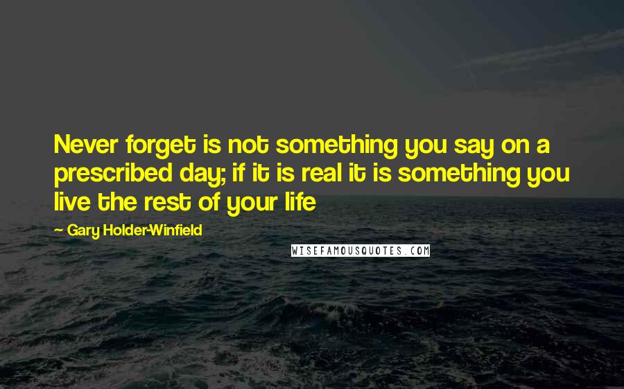 Gary Holder-Winfield Quotes: Never forget is not something you say on a prescribed day; if it is real it is something you live the rest of your life
