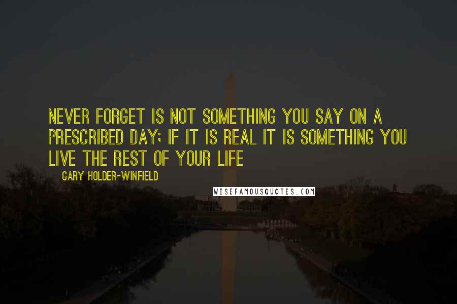 Gary Holder-Winfield Quotes: Never forget is not something you say on a prescribed day; if it is real it is something you live the rest of your life