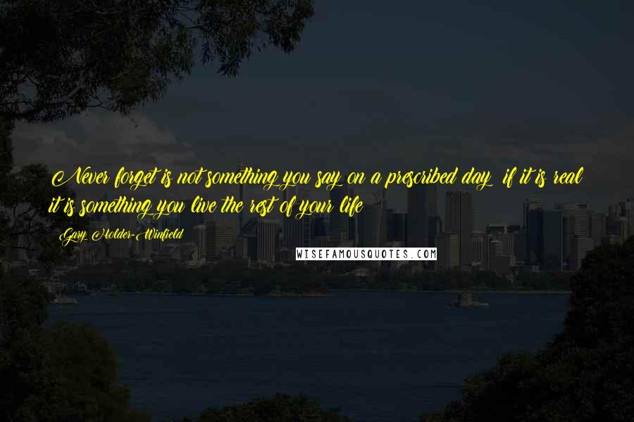 Gary Holder-Winfield Quotes: Never forget is not something you say on a prescribed day; if it is real it is something you live the rest of your life