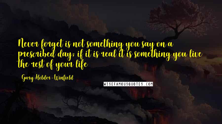 Gary Holder-Winfield Quotes: Never forget is not something you say on a prescribed day; if it is real it is something you live the rest of your life