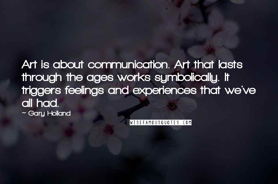 Gary Holland Quotes: Art is about communication. Art that lasts through the ages works symbolically. It triggers feelings and experiences that we've all had.