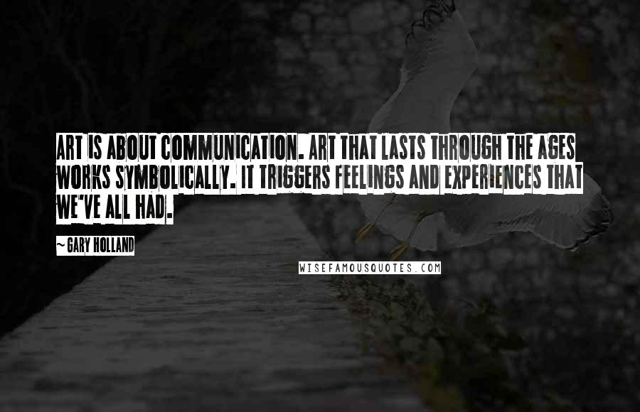 Gary Holland Quotes: Art is about communication. Art that lasts through the ages works symbolically. It triggers feelings and experiences that we've all had.