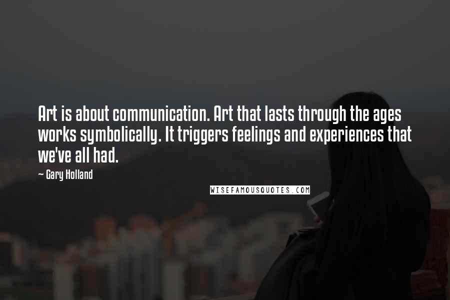 Gary Holland Quotes: Art is about communication. Art that lasts through the ages works symbolically. It triggers feelings and experiences that we've all had.