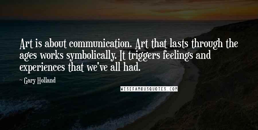 Gary Holland Quotes: Art is about communication. Art that lasts through the ages works symbolically. It triggers feelings and experiences that we've all had.