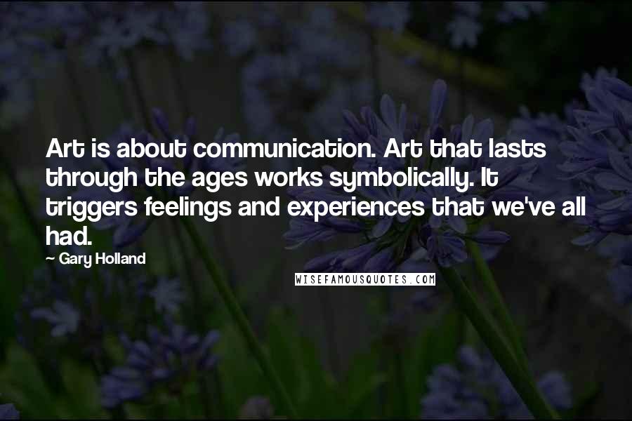 Gary Holland Quotes: Art is about communication. Art that lasts through the ages works symbolically. It triggers feelings and experiences that we've all had.