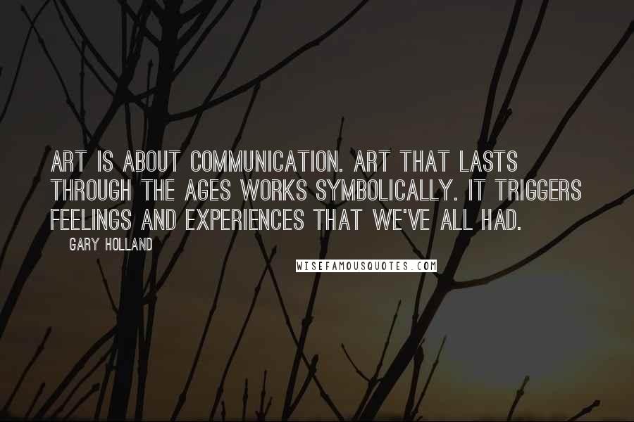 Gary Holland Quotes: Art is about communication. Art that lasts through the ages works symbolically. It triggers feelings and experiences that we've all had.