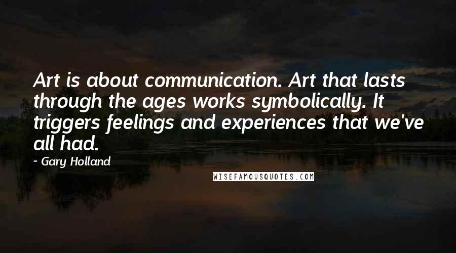Gary Holland Quotes: Art is about communication. Art that lasts through the ages works symbolically. It triggers feelings and experiences that we've all had.