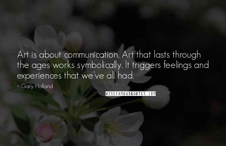 Gary Holland Quotes: Art is about communication. Art that lasts through the ages works symbolically. It triggers feelings and experiences that we've all had.