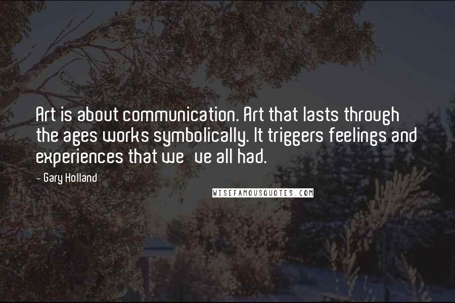 Gary Holland Quotes: Art is about communication. Art that lasts through the ages works symbolically. It triggers feelings and experiences that we've all had.