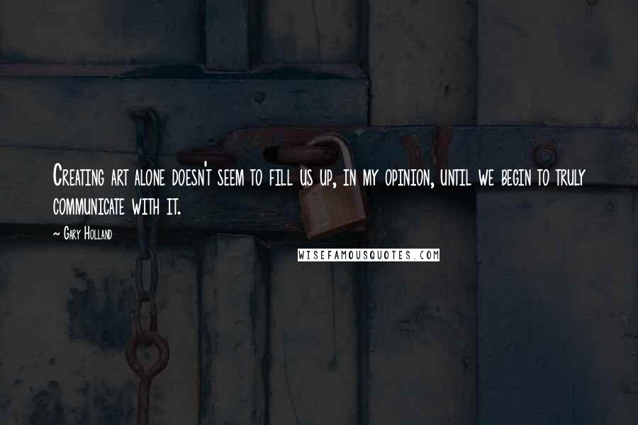 Gary Holland Quotes: Creating art alone doesn't seem to fill us up, in my opinion, until we begin to truly communicate with it.