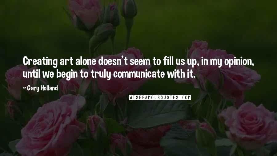 Gary Holland Quotes: Creating art alone doesn't seem to fill us up, in my opinion, until we begin to truly communicate with it.