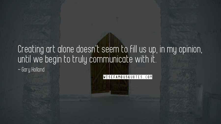 Gary Holland Quotes: Creating art alone doesn't seem to fill us up, in my opinion, until we begin to truly communicate with it.