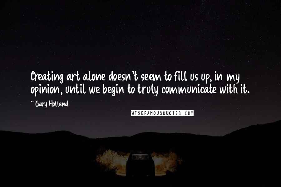 Gary Holland Quotes: Creating art alone doesn't seem to fill us up, in my opinion, until we begin to truly communicate with it.