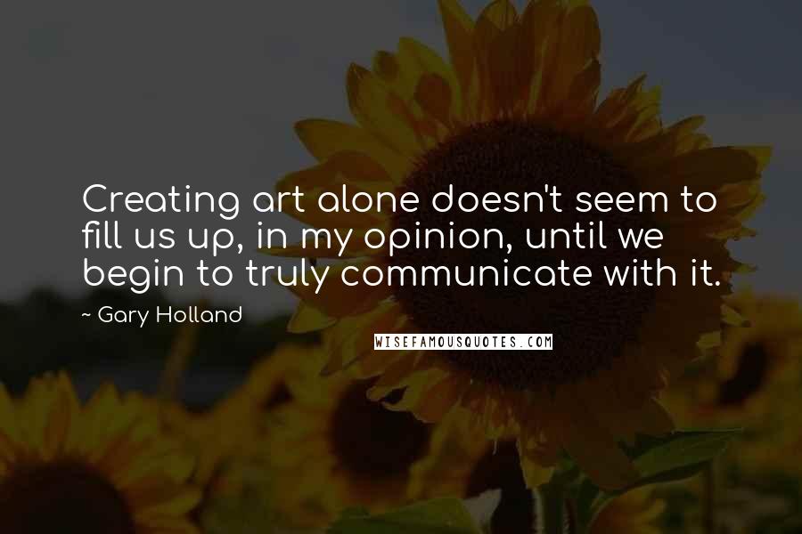 Gary Holland Quotes: Creating art alone doesn't seem to fill us up, in my opinion, until we begin to truly communicate with it.