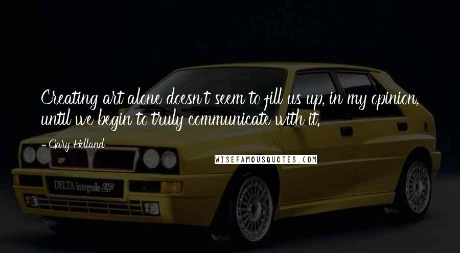 Gary Holland Quotes: Creating art alone doesn't seem to fill us up, in my opinion, until we begin to truly communicate with it.