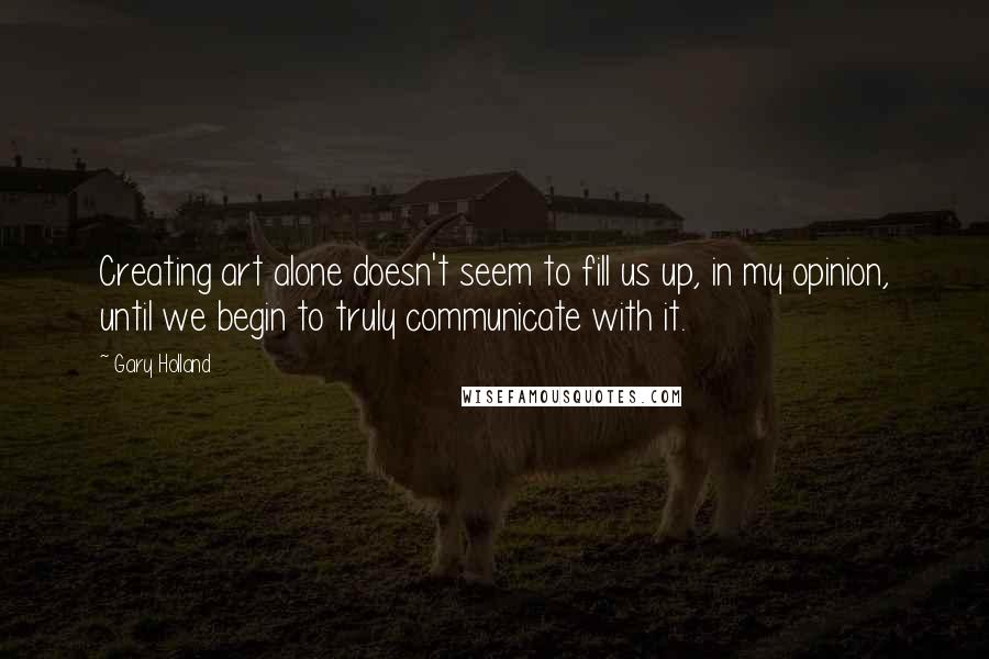 Gary Holland Quotes: Creating art alone doesn't seem to fill us up, in my opinion, until we begin to truly communicate with it.