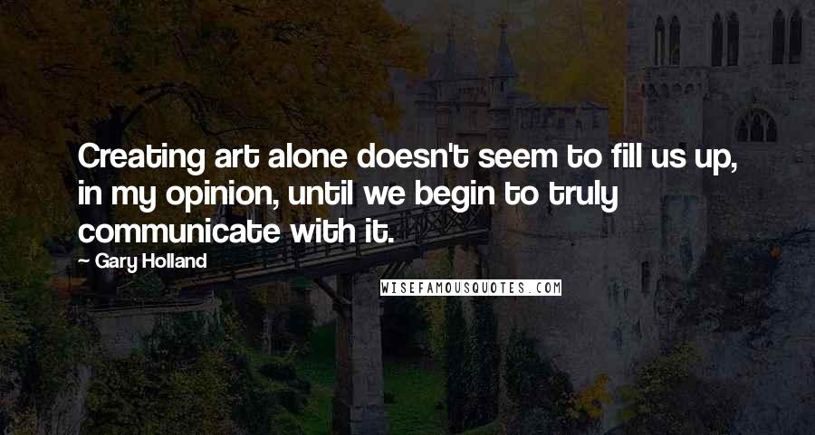 Gary Holland Quotes: Creating art alone doesn't seem to fill us up, in my opinion, until we begin to truly communicate with it.