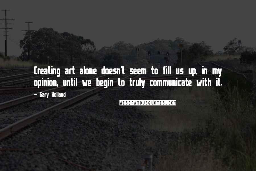 Gary Holland Quotes: Creating art alone doesn't seem to fill us up, in my opinion, until we begin to truly communicate with it.