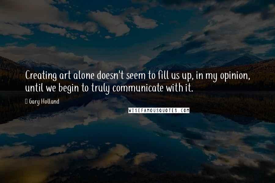 Gary Holland Quotes: Creating art alone doesn't seem to fill us up, in my opinion, until we begin to truly communicate with it.