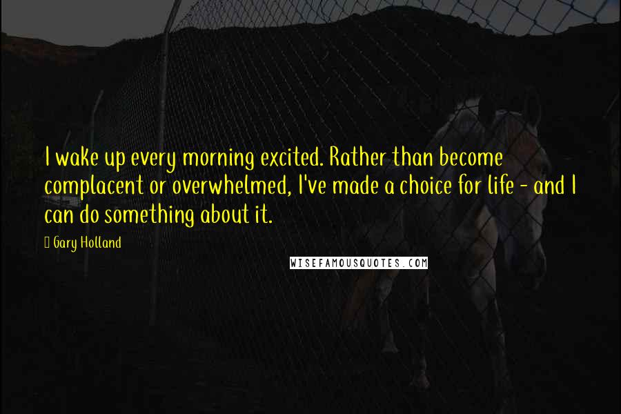Gary Holland Quotes: I wake up every morning excited. Rather than become complacent or overwhelmed, I've made a choice for life - and I can do something about it.